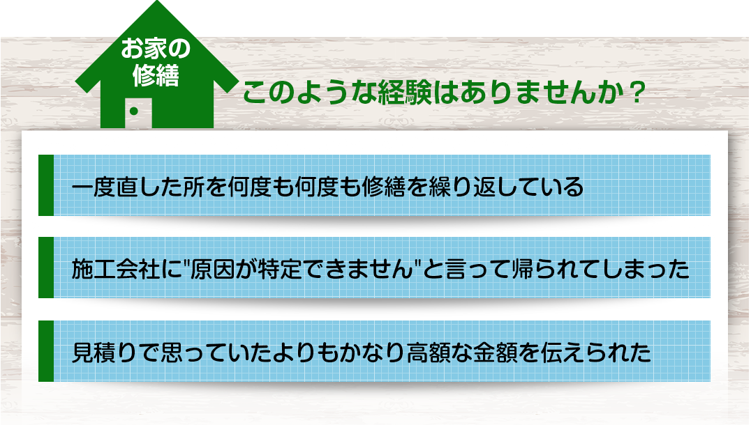 このような経験ありませんか？＜一度直した所を何度も修繕を繰り返している＞＜施工会社に”原因が特定できません”と言って帰られてしまった＞＜見積もりで思っていたよりもかなり高額な金額を伝えられた＞